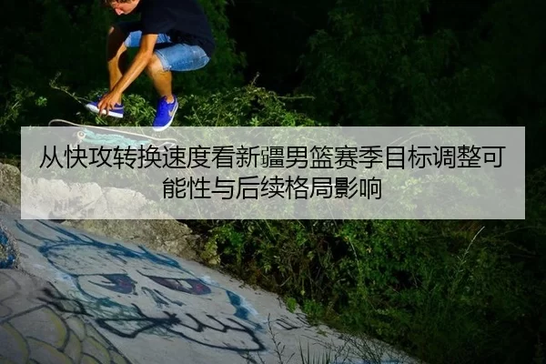 从快攻转换速度看新疆男篮赛季目标调整可能性与后续格局影响