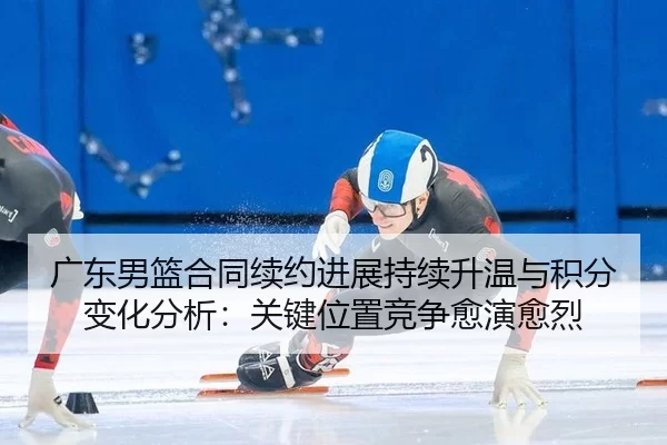 广东男篮合同续约进展持续升温与积分变化分析：关键位置竞争愈演愈烈 - Kaiyun