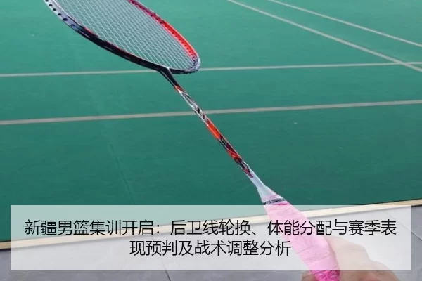 新疆男篮集训开启：后卫线轮换、体能分配与赛季表现预判及战术调整分析 - Kaiyun